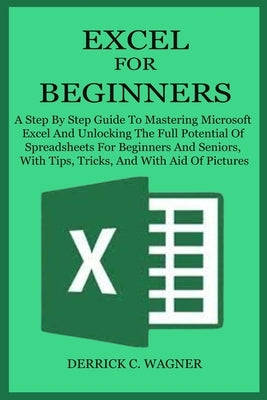 Excel for Beginners: A Step By Step Guide To Mastering Microsoft Excel And Unlocking The Full Potential Of Spreadsheets For Beginners And S by Wagner, Derrick C.