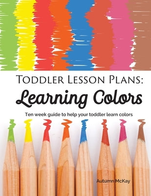 Toddler Lesson Plans - Learning Colors: Ten Week Activity Guide to Help Your Toddler Learn Colors by McKay, Autumn