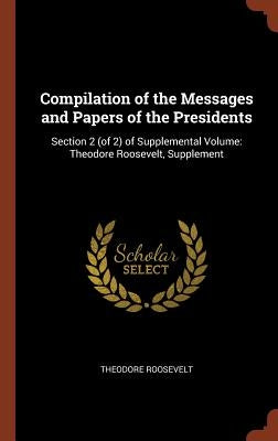 Compilation of the Messages and Papers of the Presidents: Section 2 (of 2) of Supplemental Volume: Theodore Roosevelt, Supplement by Roosevelt, Theodore