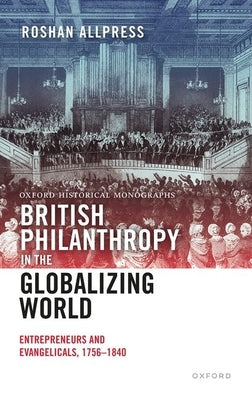 British Philanthropy in the Globalizing World: Entrepreneurs and Evangelicals, 1756-1840 by Allpress, Roshan