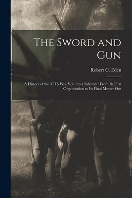 The Sword and Gun: A History of the 37Th Wis. Volunteer Infantry: From Its First Organization to Its Final Muster Out by Eden, Robert C.