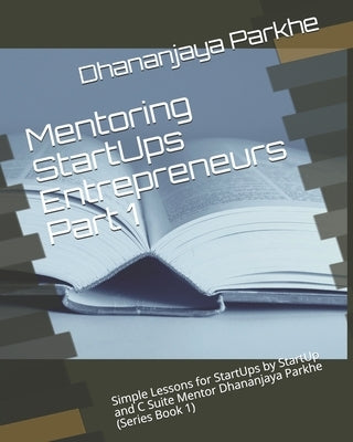 Mentoring StartUps Entrepreneurs Part 1: Simple Lessons for StartUps by StartUp and C Suite Mentor Dhananjaya Parkhe (Series Book 1) by Parkhe, Dhananjaya