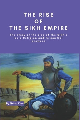 The Rise of the Sikh Empire: The story of the rise of the Sikh's as a Religion and to martial prowess by Kaur, Nehal
