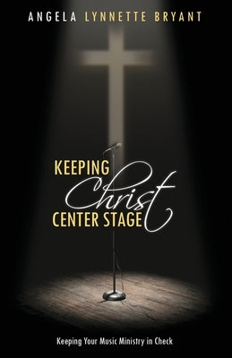 Keeping Christ Center Stage: Keeping Your Music Ministry In Check by Bryant, Angela Lynnette