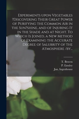 Experiments Upon Vegetables ?discovering Their Great Power of Purifying the Common Air in the Sun?shine, and of Injuring It in the Shade and at Night. by Bowen, T.