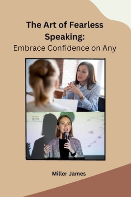The Art of Fearless Speaking: Embrace Confidence on Any by Miller James