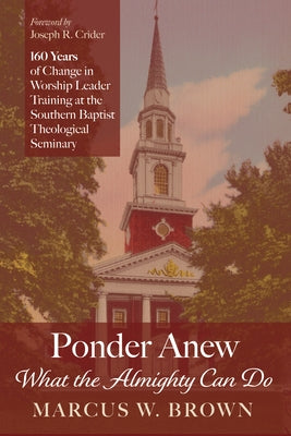 Ponder Anew What the Almighty Can Do: 160 Years of Change in Worship Leader Training at the Southern Baptist Theological Seminary by Brown, Marcus W.