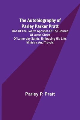 The Autobiography of Parley Parker Pratt; One of the Twelve Apostles of the Church of Jesus Christ of Latter-Day Saints, Embracing His Life, Ministry, by P. Pratt, Parley