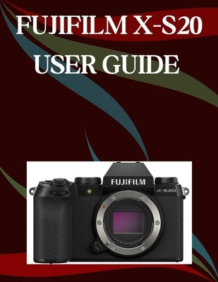 Fujifilm X-S20 User Guide: A Step-by-Step Manual for Beginners and Seniors Covering Essential Camera Features, Creative Techniques, Tips, Tricks and E by Morley, Jade
