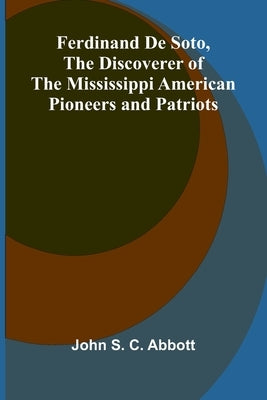 Ferdinand De Soto, The Discoverer of the Mississippi American Pioneers and Patriots by S. C. Abbott, John