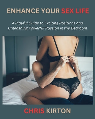 Enhance Your Sex Life: A Playful Guide to Exciting Positions and Unleashing Powerful Passion in the Bedroom by Kirton, Chris