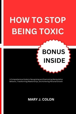How to Stop Being Toxic: A Comprehensive Guide to Recognizing and Overcoming Manipulative Behavior, Transforming Relationships, and Achieving P by Colon, Mary J.