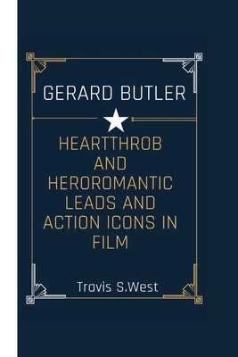 Gerard Butler: Heartthrob and Hero Romantic Leads and Action Icons in Film by S. West, Travis