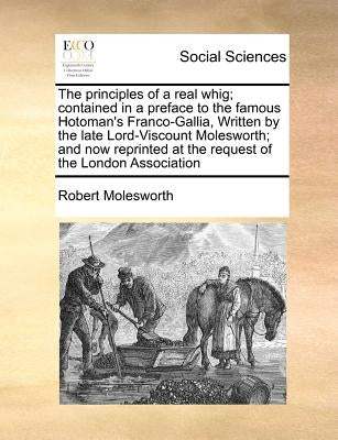 The principles of a real whig; contained in a preface to the famous Hotoman's Franco-Gallia, Written by the late Lord-Viscount Molesworth; and now rep by Molesworth, Robert