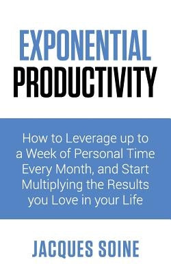 Exponential Productivity: How to Leverage Up to a Week of Personal Time Every Month and Start Multiplying the Results You Love in Your Life by Soine, Jacques