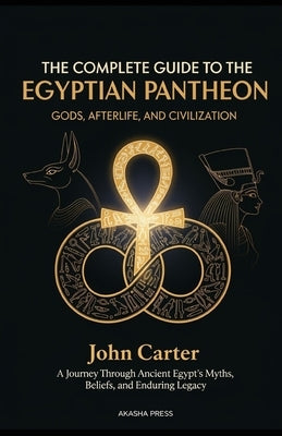 The Complete Guide to the Egyptian Pantheon: Gods, Afterlife, and Civilization: A Journey Through Ancient Egypt's Myths, Beliefs, and Enduring Legacy by Carter, John