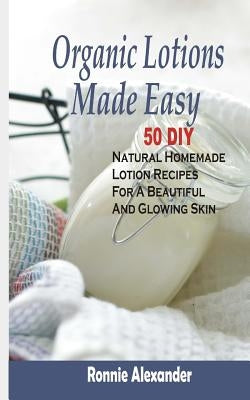 Organic Lotions Made Easy: 50 DIY Natural Homemade Lotion Recipes For A Beautiful And Glowing Skin by Alexander, Ronnie