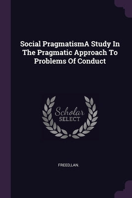 Social PragmatismA Study In The Pragmatic Approach To Problems Of Conduct by Freed, Lan