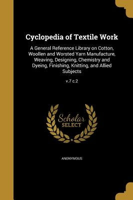 Cyclopedia of Textile Work: A General Reference Library on Cotton, Woollen and Worsted Yarn Manufacture, Weaving, Designing, Chemistry and Dyeing, by Anonymous