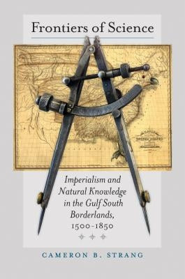 Frontiers of Science: Imperialism and Natural Knowledge in the Gulf South Borderlands, 1500-1850 by Strang, Cameron B.