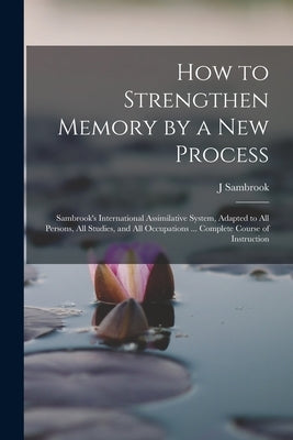 How to Strengthen Memory by a new Process: Sambrook's International Assimilative System, Adapted to all Persons, all Studies, and all Occupations ... by Sambrook, J.