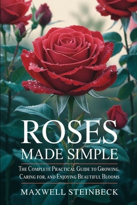 Roses Made Simple: The Complete Practical Guide to Growing, Caring for, and Enjoying Beautiful Blooms by Steinbeck, Maxwell