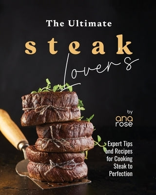 The Ultimate Steak Lover's Cookbook: Expert Tips and Recipes for Cooking Steak to Perfection by Rose, Ana