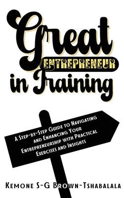 Great Entrepreneur in Training: A Step-by-Step Guide to Navigating and Enhancing Your Entrepreneurship with Practical Exercises and Insights by Brown-Tshabalala, Kemone S-G