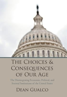 The Choices and Consequences of Our Age: The Disintegrating Economic, Political, and Societal Institutions of the United States by Gualco, Dean