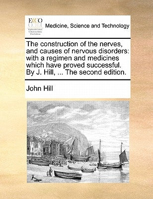 The Construction of the Nerves, and Causes of Nervous Disorders: With a Regimen and Medicines Which Have Proved Successful. by J. Hill, ... the Second by Hill, John