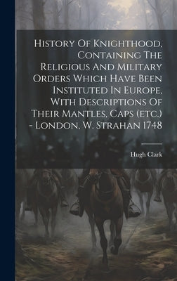 History Of Knighthood, Containing The Religious And Military Orders Which Have Been Instituted In Europe, With Descriptions Of Their Mantles, Caps (et by Clark, Hugh