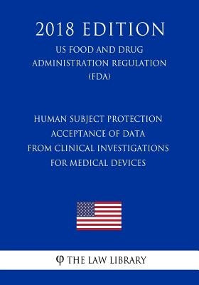 Human Subject Protection - Acceptance of Data from Clinical Investigations for Medical Devices (Us Food and Drug Administration Regulation) (Fda) (201 by The Law Library