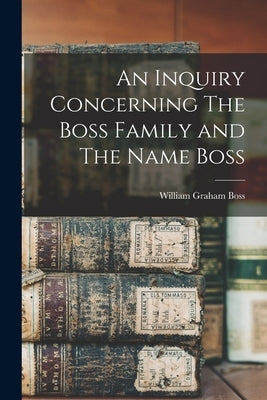 An Inquiry Concerning The Boss Family and The Name Boss by Boss, William Graham