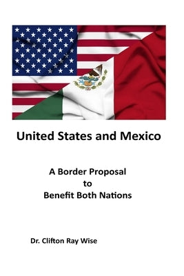 United States and Mexico: A Border Proposal to Benefit Both Nations by Wise, Clifton Ray