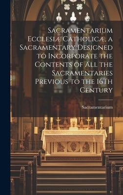 Sacramentarium Ecclesiæ Catholicæ, a Sacramentary Designed to Incorporate the Contents of All the Sacramentaries Previous to the 16Th Century by Sacramentarium