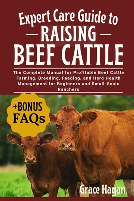 Expert Care Guide to Raising Beef Cattle: The Complete Manual For Profitable Beef Cattle Farming, Breeding, Feeding, And Herd Health Management For Be by Hagan, Grace