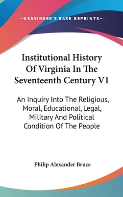 Institutional History Of Virginia In The Seventeenth Century V1: An Inquiry Into The Religious, Moral, Educational, Legal, Military And Political Cond by Bruce, Philip Alexander