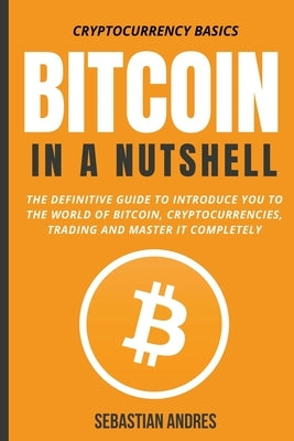 Bitcoin in a Nutshell: The Definitive Guide to Introduce You to the World of Bitcoin, Cryptocurrencies, Trading and Master It Completely by Andres, Sebastian