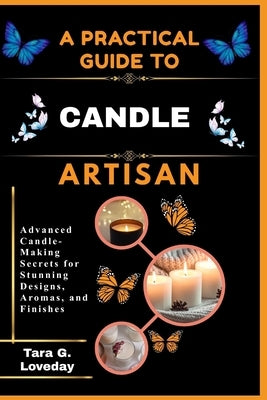 A Pratical Guide to a Complete Candle Artisan: Advanced Candle-Making Secrets for Stunning Designs, Aromas, and Finishes by Loveday, Tara G.