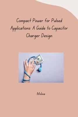 Compact Power for Pulsed Applications: A Guide to Capacitor Charger Design by Molina