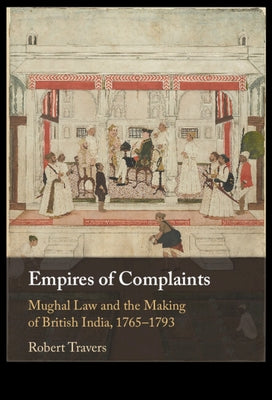 Empires of Complaints: Mughal Law and the Making of British India, 1765-1793 by Travers, Robert