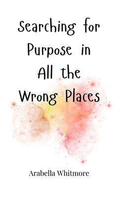 Searching for Purpose in All the Wrong Places by Whitmore, Arabella