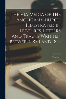 The Via Media of the Anglican Church Illustrated in Lectures, Letters and Tracts Written Between 1830 and 1841; Volume 1 by Anonymous