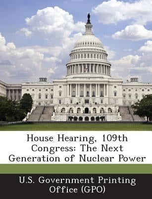House Hearing, 109th Congress: The Next Generation of Nuclear Power by U. S. Government Printing Office (Gpo)
