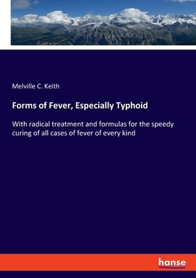 Forms of Fever, Especially Typhoid: With radical treatment and formulas for the speedy curing of all cases of fever of every kind by Keith, Melville C.
