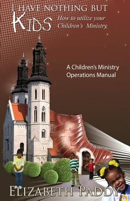 I Have Nothing But Kids, How to Utilize your Children's Ministry by Paddy, Elizabeth