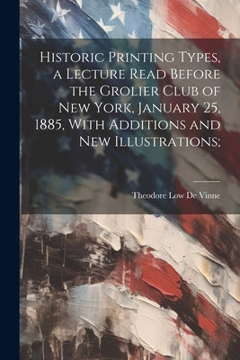 Historic Printing Types, a Lecture Read Before the Grolier Club of New York, January 25, 1885, With Additions and new Illustrations; by De Vinne, Theodore Low
