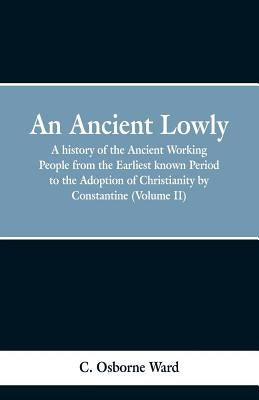 An Ancient Lowly: A history of the Ancient Working People from the Earliest known Period to the Adoption of Christianity by Constantine by Ward, C. Osborne