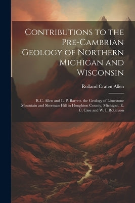 Contributions to the Pre-Cambrian Geology of Northern Michigan and Wisconsin: R.C. Allen and L. P. Barrett. the Geology of Limestone Mountain and Sher by Allen, Rolland Craten