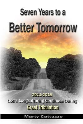 Seven Years to a Better Tomorrow: 2011 to 2018 - God's Longsuffering Continues During Great Tribulation by Cattuzzo, Marty